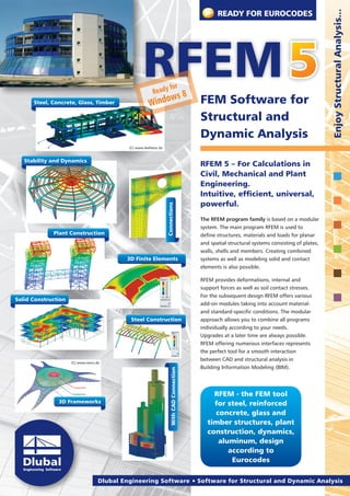 READY FOR EUROCODES




                                                                                                                                                        Enjoy Structural Analysis...
                                                                        for
                                                         Ready
                                                             w                              s8   FEM Software for
      Steel, Concrete, Glass, Timber                   Windo
                                                                                                 Structural and
                                                                                                 Dynamic Analysis
                                            (C) www.ibehlenz.de


   Stability and Dynamics
                                                                                                 RFEM 5 – For Calculations in
                                                                                                 Civil, Mechanical and Plant
                                                                                                 Engineering.
                                                                                                 Intuitive, efficient, universal,
                                                                                                 powerful.
                                                                  Connections




                                                                                                 The RFEM program family is based on a modular
                                                                                                 system. The main program RFEM is used to
             Plant Construction                                                                  define structures, materials and loads for planar
                                                                                                 and spatial structural systems consisting of plates,
                                                                                                 walls, shells and members. Creating combined
                                            3D Finite Elements                                   systems as well as modeling solid and contact
                                                                                                 elements is also possible.

                                                                                                 RFEM provides deformations, internal and
                                                                                                 support forces as well as soil contact stresses.
                                                                                                 For the subsequent design RFEM offers various
Solid Construction
                                                                                                 add-on modules taking into account material-
                                                                                                 and standard-specific conditions. The modular
                                             Steel Construction                                  approach allows you to combine all programs
                                                                                                 individually according to your needs.
                                                                                                 Upgrades at a later time are always possible.
                                                                                                 RFEM offering numerous interfaces represents
                                                                                                 the perfect tool for a smooth interaction
                                                                                                 between CAD and structural analysis in
                     (C) www.mero.de
                                                                                                 Building Information Modeling (BIM).
                                                                      With CAD Connection




                                                                                                      RFEM - the FEM tool
               3D Frameworks                                                                          for steel, reinforced
                                                                                                      concrete, glass and
                                                                                                    timber structures, plant
                                                                                                    construction, dynamics,
                                                                                                       aluminum, design
                                                                                                          according to
                                                                                                           Eurocodes

                                   Dlubal Engineering Software     Software for Structural and Dynamic Analysis
 