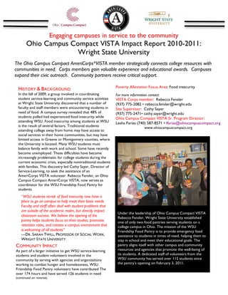 Engaging campuses in service to the community
              Ohio Campus Compact VISTA Impact Report 2010-2011:
                            Wright State University
The Ohio Campus Compact AmeriCorps*VISTA member strategically connects college resources with
communities in need. Corps members gain valuable experience and educational awards. Campuses
expand their civic outreach. Community partners receive critical support.
	
  
                                                                      Poverty Alleviation Focus Area: Food insecurity
        HISTORY & BACKGROUND
        In the fall of 2009, a group involved in coordinating         For more information contact:
        student service-learning and community service activities     VISTA Corps member: Rebecca Fensler
        at Wright State University discovered that a number of        (937) 775-2082 • rebecca.fensler@wright.edu
        faculty and staff members were encountering students in       Site Supervisor: Cathy Sayer
        need of food. A campus survey revealed that 48% of            (937) 775-2471• cathy.sayer@wright.edu
        students polled had experienced food insecurity while         Ohio Campus Compact VISTA Sr. Program Director:
        attending WSU. Food insecurity among students at WSU          Lesha Farias (740) 587-8571 • lfarias@ohiocampuscompact.org
        is the result of several factors. Traditional students                           www.ohiocampuscompact.org
        attending college away from home may have access to
        social services in their home communities, but may have
                                                                      	
  
        limited access in Greene or Montgomery counties, where               	
  
        the University is located. Many WSU students must
        balance family with work and school. Some have recently
        become unemployed. These difficulties have become
        increasingly problematic for college students during the
        current economic crisis, especially nontraditional students
        with families. This discovery led Cathy Sayer, Director of
        Service-Learning, to seek the assistance of an
        AmeriCorps VISTA volunteer. Rebecca Fensler, an Ohio
                                                                                                                                         	
  
        Campus Compact AmeriCorps VISTA, now serves as
        coordinator for the WSU Friendship Food Pantry for
        students.
          “WSU students at-risk of food insecurity now have a
          place to go on campus to help meet their basic needs.
          Faculty and staff often deal with student problems that                                                                       	
  
          are outside of the academic realm, but directly impact
                                                                             	
  
                                                                             Under the leadership of Ohio Campus Compact VISTA
          classroom success. We believe the opening of the
                                                                             Rebecca Fensler, Wright State University established
          pantry helps students focus on their studies, promotes             one of only two food pantries serving students on a
          retention rates, and creates a campus environment that             college campus in Ohio. The mission of the WSU
          is	
  welcoming of all students”                                   Friendship Food Pantry is to provide emergency food
          ---DR. SARAH TWILL, PROFESSOR OF SOCIAL WORK,                      assistance to students in times of need, helping them to
          WRIGHT STATE UNIVERSITY                                            stay in school and meet their educational goals. The
       COMMUNITY IMPACT                                                      pantry aligns itself with other campus and community
       As part of a larger initiative to get WSU service-learning            resources and agencies that promote the well-being of
       students and student volunteers involved in the                       its students. A dedicated staff of volunteers from the
       community by serving with agencies and organizations                  WSU community has served over 115 students since
       working to combat hunger and homelessness, WSU                        the pantry’s opening on February 3, 2011.
       Friendship Food Pantry volunteers have contributed The
       over 174 hours and have served 126 students in need
       (continued on reverse)
 