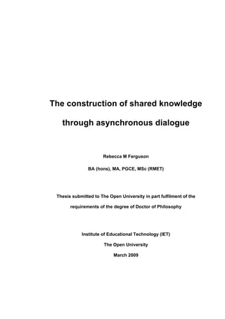 The construction of shared knowledge

   through asynchronous dialogue


                      Rebecca M Ferguson

               BA (hons), MA, PGCE, MSc (RMET)




 Thesis submitted to The Open University in part fulfilment of the

       requirements of the degree of Doctor of Philosophy




            Institute of Educational Technology (IET)

                       The Open University

                           March 2009
 