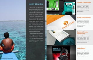 Outdoor & Recreation
                               Identity & Branding                  Product naming, Logo design,
                                                                    illustration,   web    design,
                               • Designed and developed             packaging and copy writing for
                                                                    a line of outdoor products and
                               websites for key accounts includ-
                                                                    accessories sold in US, Canada
                               ing: Neutrogena, BlueCross of        & Latin America.
                               California, IBM, Budweiser, eReal-
                               tor.com, and Chrysler, Canada.

                               • Directed creative services
                               team in developing, designing,       Arts & Entertainment
                               and supporting 80+ websites          Friends of Goethe helps bring the
                               & video game portals; created        best of German arts and culture
                                                                    to Los Angeles. I designed their
                               ad products, flash presenta-
                                                                    Logo, Stationery Design for non
                               tions, complete site redesigns;      profit arts organization.
                               revamped brand, created sales        Los Angeles, CA

                               materials, hired talent, and coor-
                               dinated tradeshow exhibitions for
                               GameSpy Industries, USA
                                                                    Business Process
                               • Redesigned guy.com entertain-      Outsourcing
                               ment blog; efforts resulted in
                                                                    2-ko.com is a Business Process
                               boosting Google page rank from       Outsourcing company that
                               1 to 5 and significantly increased   offers services ranging from
                                                                    web development, design, video
                               subscriber volume for Bigfoot
                                                                    and multimedia production to
                               Studios, Hong Kong                   back-end office outsourcing.




                                                                    Video Games
                                                                    Rude Gameware USA creates
                                                                    premium gaming products
                                                                    and peripherals. Responsible
                                                                    for Logo, Product Packaging,
                                                                    Product Design & Decoration.


Fish Sanctuary, Punta Engaño
 