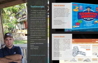 Toys & Games
                  Testimonials
                                                              “From illustration to design tasks,
                                                              Rick is able to understand the project
                  “Rick imbibes the true meaning of           assigned to him and take ownership
                  “Professional.” His creative mind has       of his work. He comes up with addi-
                  spawned many successful market-             tional creative ideas to help the project
                                                              along. He is enjoyable to be around
                  ing campaigns, having designed not          and adds a positive element to the
                  just advertising campaigns but tackled      team.
                  packaging and new media as well. He’s
                                                              Matthew Eberhart,
                  a hands-on manager, and will work           Product Art Director,
                  with people under him just as hard.         Lakeshore Learning Materials
                                                              Carson, California
                  Rick’s motivation to his stable of talent
                  has inspired and won awards for his
                  teams. He is definitely an asset to any
                  principal or client, because of his dedi-
                  cation, creativity and vision for what a
                  client needs. He constantly upgrades
                  is knowledge and is attuned to what is
                  current and most effective.                 Luxury Goods
                  It was and still is a pleasure to work      “Rick is a gifted designer who takes
                  with him.”                                  the tough projects head on, and al-
                                                              ways seems to come through with
                  Ann Recinto, Sales & Marketing              great solutions. He is a team player
                  Director,                                   and a wonderful mentor to those
                                                              who do not have as much experi-
                  Refinette Cosmetics                         ence. I feel I can recommend Rick
                  Manila, Philippines                         without hesitation and look forward
                                                              to working with him again.”

                                                              Robert Parker,
                                                              VP Marketing,
                  www.linkedin.com/in/creativeblox            Robbins Brothers
                                                              Azusa, California



Siquijor Island
 