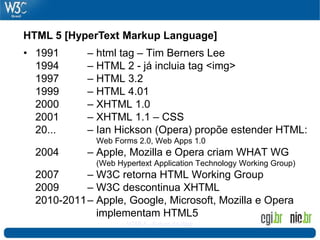 HTML 5 [HyperText Markup Language]
• 1991      – html tag – Tim Berners Lee
  1994      – HTML 2 - já incluia tag <img>
  1997      – HTML 3.2
  1999      – HTML 4.01
  2000      – XHTML 1.0
  2001      – XHTML 1.1 – CSS
  20...     – Ian Hickson (Opera) propõe estender HTML:
              Web Forms 2.0, Web Apps 1.0
  2004      – Apple, Mozilla e Opera criam WHAT WG
              (Web Hypertext Application Technology Working Group)
  2007      – W3C retorna HTML Working Group
  2009      – W3C descontinua XHTML
  2010-2011 – Apple, Google, Microsoft, Mozilla e Opera
              implementam HTML5
                     HTML5 - Futuro da Web                       30
 