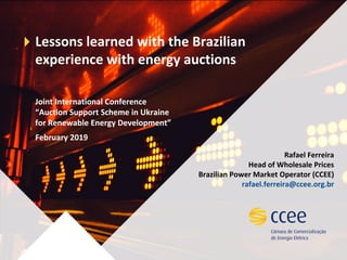 Lessons learned with the Brazilian
experience with energy auctions
Joint International Conference
“Auction Support Scheme in Ukraine
for Renewable Energy Development”
February 2019
Rafael Ferreira
Head of Wholesale Prices
Brazilian Power Market Operator (CCEE)
rafael.ferreira@ccee.org.br
 