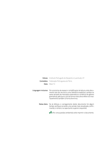 Federação Portuguesa de Ténis
Maio’13
Instituto Português do Desporto e Juventude, I.P.
Data:
Edição:
Conteúdos:
Por economia de espaço e simplificação da leitura, este docu-
mento não faz recurso a uma referência explícita a ambos os
sexos através da marcação sistemática e simétrica do género
gramatical, pelo que o uso da forma masculina refere-se inva-
riavelmente também à forma feminina.
Linguagem inclusiva:
Se já efetuou o carregamento deste documento há algum
tempo, verifique se existe uma versão mais atualizada, confir-
mando o número na capa (canto superior esquerdo).
Por uma questão ambiental, evite imprimir o documento.
Notas úteis:

 