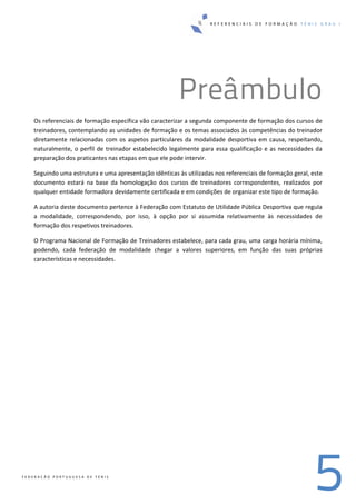 R E F E R E N C I A I S D E F O R M A Ç Ã O T É N I S G R A U I
5F E D E R A Ç Ã O P O R T U G U E S A D E T É N I S
Preâmbulo
Os referenciais de formação específica vão caracterizar a segunda componente de formação dos cursos de 
treinadores, contemplando as unidades de formação e os temas associados às competências do treinador 
diretamente relacionadas com os aspetos particulares da modalidade desportiva em causa, respeitando, 
naturalmente, o perfil de treinador estabelecido legalmente para essa qualificação e as necessidades da 
preparação dos praticantes nas etapas em que ele pode intervir. 
Seguindo uma estrutura e uma apresentação idênticas às utilizadas nos referenciais de formação geral, este 
documento  estará  na  base  da  homologação  dos  cursos  de  treinadores  correspondentes,  realizados  por 
qualquer entidade formadora devidamente certificada e em condições de organizar este tipo de formação. 
A autoria deste documento pertence à Federação com Estatuto de Utilidade Pública Desportiva que regula 
a  modalidade,  correspondendo,  por  isso,  à  opção  por  si  assumida  relativamente  às  necessidades  de 
formação dos respetivos treinadores. 
O Programa Nacional de Formação de Treinadores estabelece, para cada grau, uma carga horária mínima, 
podendo,  cada  federação  de  modalidade  chegar  a  valores  superiores,  em  função  das  suas  próprias 
características e necessidades. 
 