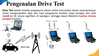 Drive Test adalah metode pengukuran dalam sistem komunikasi seluler yang bertujuan
untuk mengumpulkan data dari hasil pengukuran kualitas sinyal jaringan dari arah
nodeB ke UE secara signifikan di lapangan, sehingga dapat diketahui kualitas kinerja
jaringan tersebut.
Pengenalan Drive Test
Drive Test
 