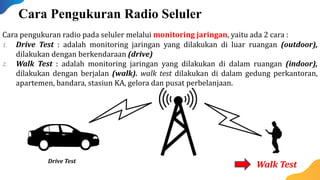 Cara pengukuran radio pada seluler melalui monitoring jaringan, yaitu ada 2 cara :
1. Drive Test : adalah monitoring jaringan yang dilakukan di luar ruangan (outdoor),
dilakukan dengan berkendaraan (drive)
2. Walk Test : adalah monitoring jaringan yang dilakukan di dalam ruangan (indoor),
dilakukan dengan berjalan (walk). walk test dilakukan di dalam gedung perkantoran,
apartemen, bandara, stasiun KA, gelora dan pusat perbelanjaan.
Drive Test
Walk Test
Cara Pengukuran Radio Seluler
 