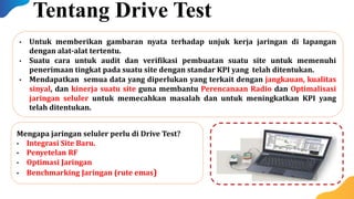 Mengapa jaringan seluler perlu di Drive Test?
• Integrasi Site Baru.
• Penyetelan RF
• Optimasi Jaringan
• Benchmarking Jaringan (rute emas)
• Untuk memberikan gambaran nyata terhadap unjuk kerja jaringan di lapangan
dengan alat-alat tertentu.
• Suatu cara untuk audit dan verifikasi pembuatan suatu site untuk memenuhi
penerimaan tingkat pada suatu site dengan standar KPI yang telah ditentukan.
• Mendapatkan semua data yang diperlukan yang terkait dengan jangkauan, kualitas
sinyal, dan kinerja suatu site guna membantu Perencanaan Radio dan Optimalisasi
jaringan seluler untuk memecahkan masalah dan untuk meningkatkan KPI yang
telah ditentukan.
Tentang Drive Test
 