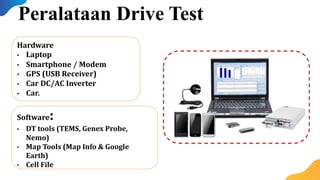 Peralataan Drive Test
Hardware
• Laptop
• Smartphone / Modem
• GPS (USB Receiver)
• Car DC/AC Inverter
• Car.
Software:
• DT tools (TEMS, Genex Probe,
Nemo)
• Map Tools (Map Info & Google
Earth)
• Cell File
 