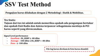 Signal Level performance
• Excellent : DL_RSRP ≥ -80 dBm
• Average : -100 dBm ≤ DL_RSRP < -80 dBm
• Poor : ≤ -100 dBm
Pengujian harus dilakukan dengan 2 Metodologi : Statik & Mobilitas.
SSV Test Method
Tes Statis:
Tujuan dari tes ini adalah untuk memeriksa apakah ada pengumpan bertukar
dan apakah Unit Radio dan Antena terpancar sebagaimana mestinya & PCI
harus seperti yang direncanakan.
File log harus direkam & Foto harus diambil.
 