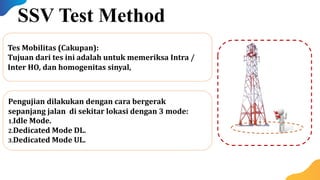Pengujian dilakukan dengan cara bergerak
sepanjang jalan di sekitar lokasi dengan 3 mode:
1.Idle Mode.
2.Dedicated Mode DL.
3.Dedicated Mode UL.
Tes Mobilitas (Cakupan):
Tujuan dari tes ini adalah untuk memeriksa Intra /
Inter HO, dan homogenitas sinyal,
SSV Test Method
 