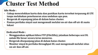 Dedicated Mode :
• Menggunakan aplikasi klien FTP (FileZilla), jalankan beberapa sesi DL
untuk file besar secara terus menerus.
• Bergerak disepanjang jalan di dalam batas cluster.
• Monitor sinyal & perilaku throughput DL saat mengemudi melalui situs
on-air dan off-air.
Idle Mode :
• Cukup mencolokkan kartu data dan pastikan kartu tersebut terpasang di LTE
tanpa melakukan penelusuran atau unduhan apa pun.
• Bergerak di sepanjang jalan di dalam batas cluster.
• Pantau perilaku sinyal saat mengemudi melalui on-air dan off-air di suatu
lokasi
Cluster Test Method
 