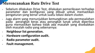 Merencanakan Rute Drive Test
• Sebelum dilakukan Drive Test, dilakukan pemeriksaan terhadap
parameter dan konfigurasi yang dibuat untuk memastikan
pengaturan yang benar untuk suatu lokasi dalam cluster.
• Juga alarm yang menunjukkan kemungkinan ada permasalahan
pada perangkat keras atau perangkat lunak untuk diperiksa
guna memastikan bahwa tidak ada masalah yang disebabkan
oleh masalah radio yang sebenarnya:
• Neighbour list generation.
• Hardware configuration audit.
• Radio parameter audit.
• Fault management.
 