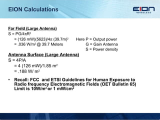EION Calculations Far Field (Large Antenna) S = PG/4  R 2 = (126 mW)(5623)/4   (39.7m) 2  Here P = Output power = .036 W/m 2  @ 39.7 Meters   G = Gain Antenna    S = Power density Antenna Surface (Large Antenna) S = 4P/A = 4 (126 mW)/1.85 m 2 = .188 W/ m 2 Recall: FCC  and ETSI Guidelines for Human Exposure to Radio frequency Electromagnetic Fields (OET Bulletin 65) Limit is 10W/m 2  or 1 mW/cm 2  