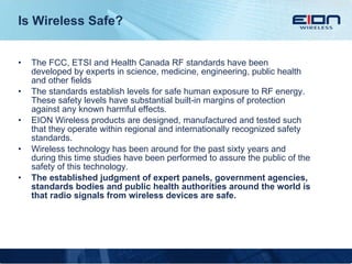 Is Wireless Safe? The FCC, ETSI and Health Canada RF standards have been developed by experts in science, medicine, engineering, public health and other fields The standards establish levels for safe human exposure to RF energy. These safety levels have substantial built-in margins of protection against any known harmful effects. EION Wireless products are designed, manufactured and tested such that they operate within regional and internationally recognized safety standards. Wireless technology has been around for the past sixty years and during this time studies have been performed to assure the public of the safety of this technology. The established judgment of expert panels, government agencies, standards bodies and public health authorities around the world is that radio signals from wireless devices are safe. 