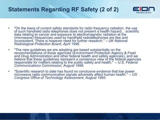 Statements Regarding RF Safety (2 of 2) "On the basis of current safety standards for radio frequency radiation, the use of such handheld radio telephones does not present a health hazard... scientific data relating to cancer and exposure to electromagnetic radiation at the (microwave) frequencies used by handheld radiotelephones are few and inconsistent. There is however need for further research."  – UK National Radiological Protection Board, April 1996. "The new guidelines we are adopting are based substantially on the recommendations of those agencies (Environment Protection Agency & Food and Drug Administration and other federal health and safety agencies), and we believe that these guidelines represent a consensus view of the federal agencies responsible for matters relating to the public safety and health."  -- U.S. Federal Communications Commission, August 1996. "Scientific research to date has found no conclusive evidence that low power microwave radio communication signals adversely affect human health."  -- US Congress Office of Technology Assessment, August 1995. 