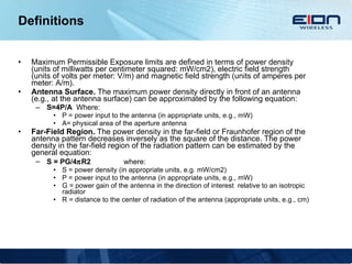 Definitions Maximum Permissible Exposure limits are defined in terms of power density (units of milliwatts per centimeter squared: mW/cm2), electric field strength (units of volts per meter: V/m) and magnetic field strength (units of amperes per meter: A/m). Antenna Surface.  The maximum power density directly in front of an antenna (e.g., at the antenna surface) can be approximated by the following equation: S=4P/A   Where: P = power input to the antenna (in appropriate units, e.g., mW) A= physical area of the aperture antenna Far-Field Region.  The power density in the far-field or Fraunhofer region of the antenna pattern decreases inversely as the square of the distance. The power density in the far-field region of the radiation pattern can be estimated by the general equation: S = PG/4  R2   where:  S = power density (in appropriate units, e.g. mW/cm2) P = power input to the antenna (in appropriate units, e.g., mW) G = power gain of the antenna in the direction of interest  relative to an isotropic radiator R = distance to the center of radiation of the antenna (appropriate units, e.g., cm) 