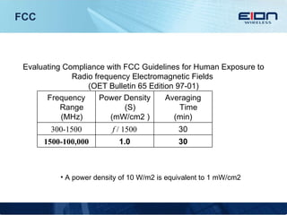 FCC Evaluating Compliance with FCC Guidelines for Human Exposure to Radio frequency Electromagnetic Fields  (OET Bulletin 65 Edition 97-01) A power density of 10 W/m2 is equivalent to 1 mW/cm2 30 1.0 1500-100,000 30 f  / 1500 300-1500 Averaging Time (min) Power Density (S) (mW/cm2 ) Frequency Range (MHz) 