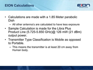 EION Calculations Calculations are made with a 1.85 Meter parabolic Dish All other antenna’s are calculated to have less exposure Sample Calculation is made for the Libra Plus Product Line (5.725-5.850 GHz)@ 126 mW (21 dBm) output power. Transmitter Type Classification is Mobile as opposed to Portable. This means the transmitter is at least 20 cm away from Human body. 