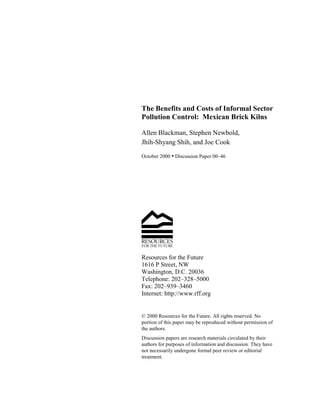 The Benefits and Costs of Informal Sector 
Pollution Control: Mexican Brick Kilns 
Allen Blackman, Stephen Newbold, 
Jhih-Shyang Shih, and Joe Cook 
October 2000 • Discussion Paper 00–46 
Resources for the Future 
1616 P Street, NW 
Washington, D.C. 20036 
Telephone: 202–328–5000 
Fax: 202–939–3460 
Internet: http://www.rff.org 
© 2000 Resources for the Future. All rights reserved. No 
portion of this paper may be reproduced without permission of 
the authors. 
Discussion papers are research materials circulated by their 
authors for purposes of information and discussion. They have 
not necessarily undergone formal peer review or editorial 
treatment. 
 