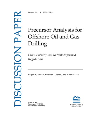 DISCUSSION PAPER
                   January 2011       RFF DP 10-61




                   Precursor Analysis for
                   Offshore Oil and Gas
                   Drilling
                   From Prescriptive to Risk-Informed
                   Regulation



                   Roger M. Cooke, Heather L. Ross, and Adam Stern




                   1616 P St. NW
                   Washington, DC 20036
                   202-328-5000 www.rff.org
 