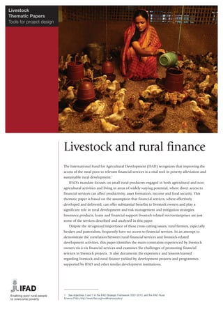 Livestock
Thematic Papers
Tools for project design




                           Livestock and rural finance
                           The International Fund for Agricultural Development (IFAD) recognizes that improving the
                           access of the rural poor to relevant financial services is a vital tool in poverty alleviation and
                           sustainable rural development.1
                               IFAD’s mandate focuses on small rural producers engaged in both agricultural and non-
                           agricultural activities and living in areas of widely varying potential, where direct access to
                           financial services can affect productivity, asset formation, income and food security. This
                           thematic paper is based on the assumption that financial services, where effectively
                           developed and delivered, can offer substantial benefits to livestock owners and play a
                           significant role in rural development and risk management and mitigation strategies.
                           Insurance products, loans and financial-support livestock-related microenterprises are just
                           some of the services described and analyzed in this paper.
                               Despite the recognized importance of these cross-cutting issues, rural farmers, especially
                           herders and pastoralists, frequently have no access to financial services. In an attempt to
                           demonstrate the correlation between rural financial services and livestock-related
                           development activities, this paper identifies the main constraints experienced by livestock
                           owners vis-à-vis financial services and examines the challenges of promoting financial
                           services in livestock projects. It also documents the experience and lessons learned
                           regarding livestock and rural finance yielded by development projects and programmes
                           supported by IFAD and other similar development institutions.




                           1 See objectives 3 and 5 in the IFAD Strategic Framework 2007-2010, and the IFAD Rural
                           Finance Policy http://www.ifad.org/ruralfinance/policy/
 