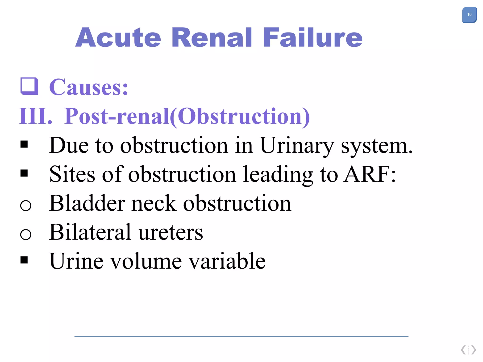 10
Acute Renal Failure
 Causes:
III. Post-renal(Obstruction)
 Due to obstruction in Urinary system.
 Sites of obstruction leading to ARF:
o Bladder neck obstruction
o Bilateral ureters
 Urine volume variable
 