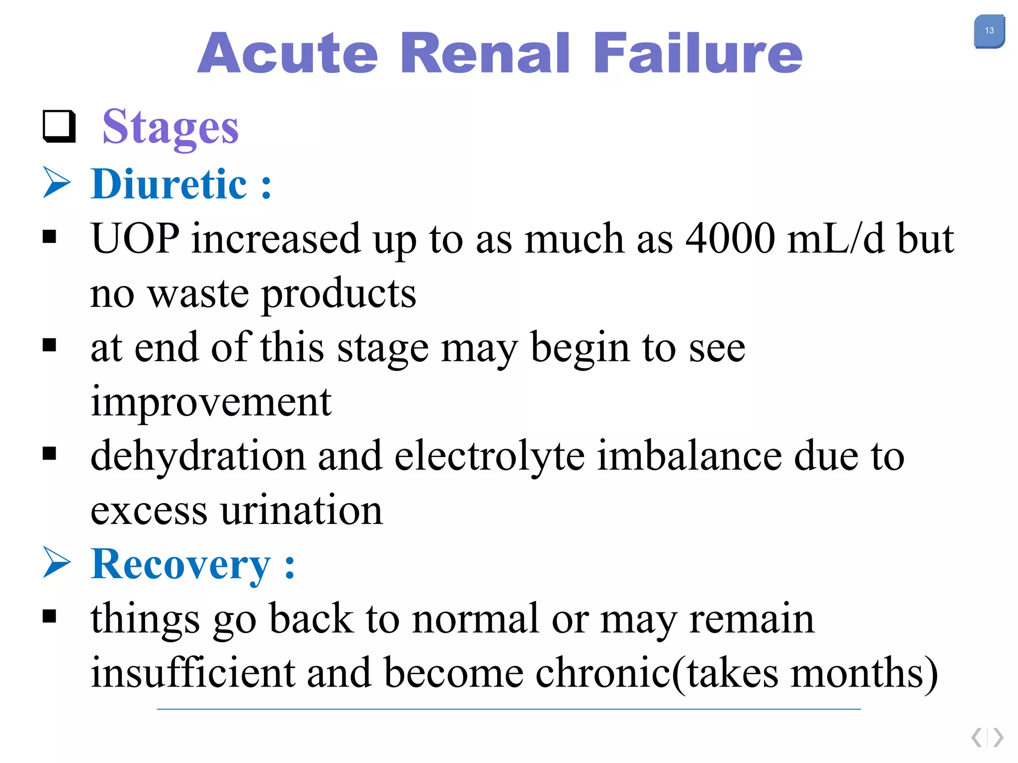 13
Acute Renal Failure
 Stages
 Diuretic :
 UOP increased up to as much as 4000 mL/d but
no waste products
 at end of this stage may begin to see
improvement
 dehydration and electrolyte imbalance due to
excess urination
 Recovery :
 things go back to normal or may remain
insufficient and become chronic(takes months)
 