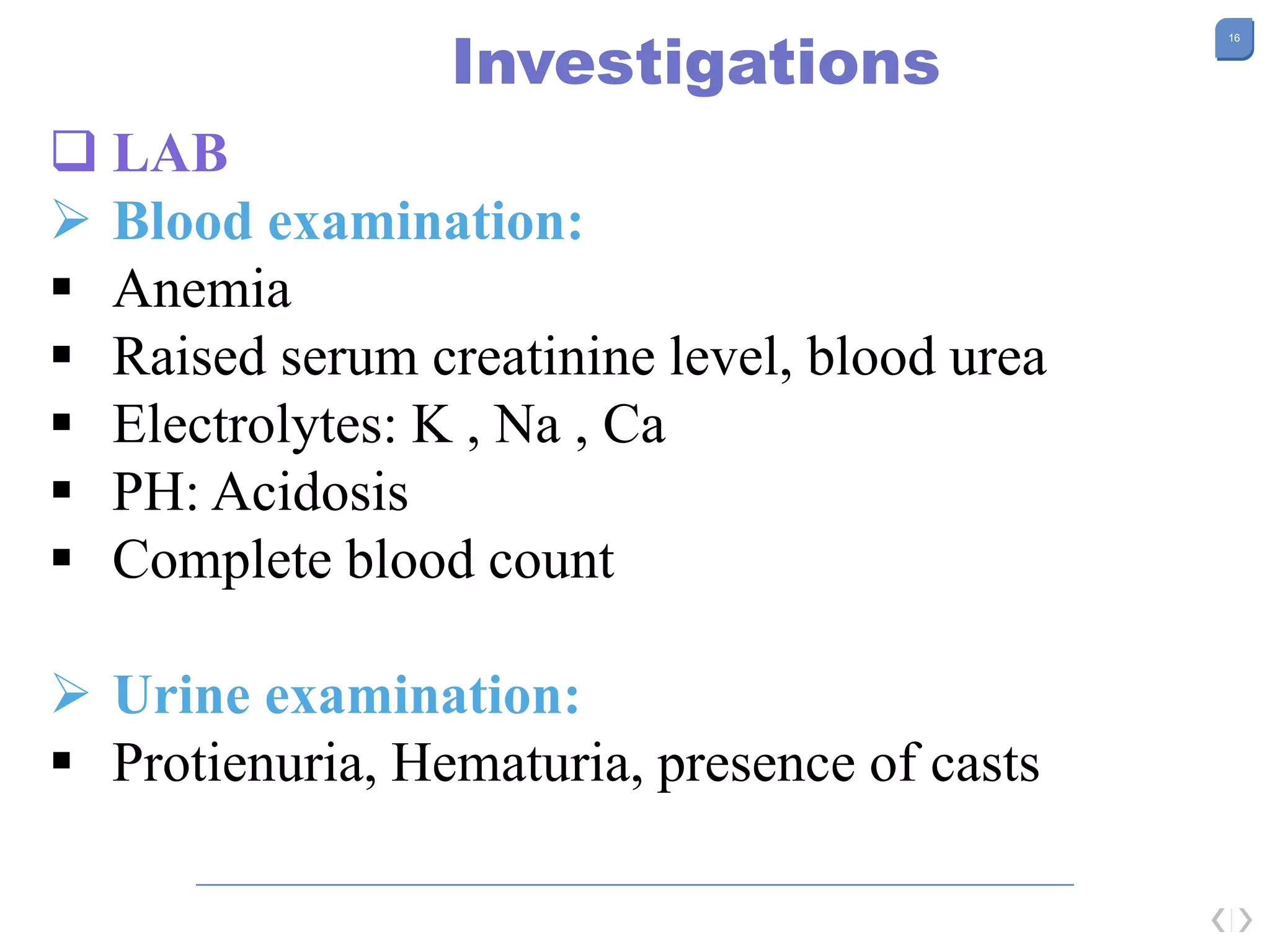 16
Investigations
 LAB
 Blood examination:
 Anemia
 Raised serum creatinine level, blood urea
 Electrolytes: K , Na , Ca
 PH: Acidosis
 Complete blood count
 Urine examination:
 Protienuria, Hematuria, presence of casts
 