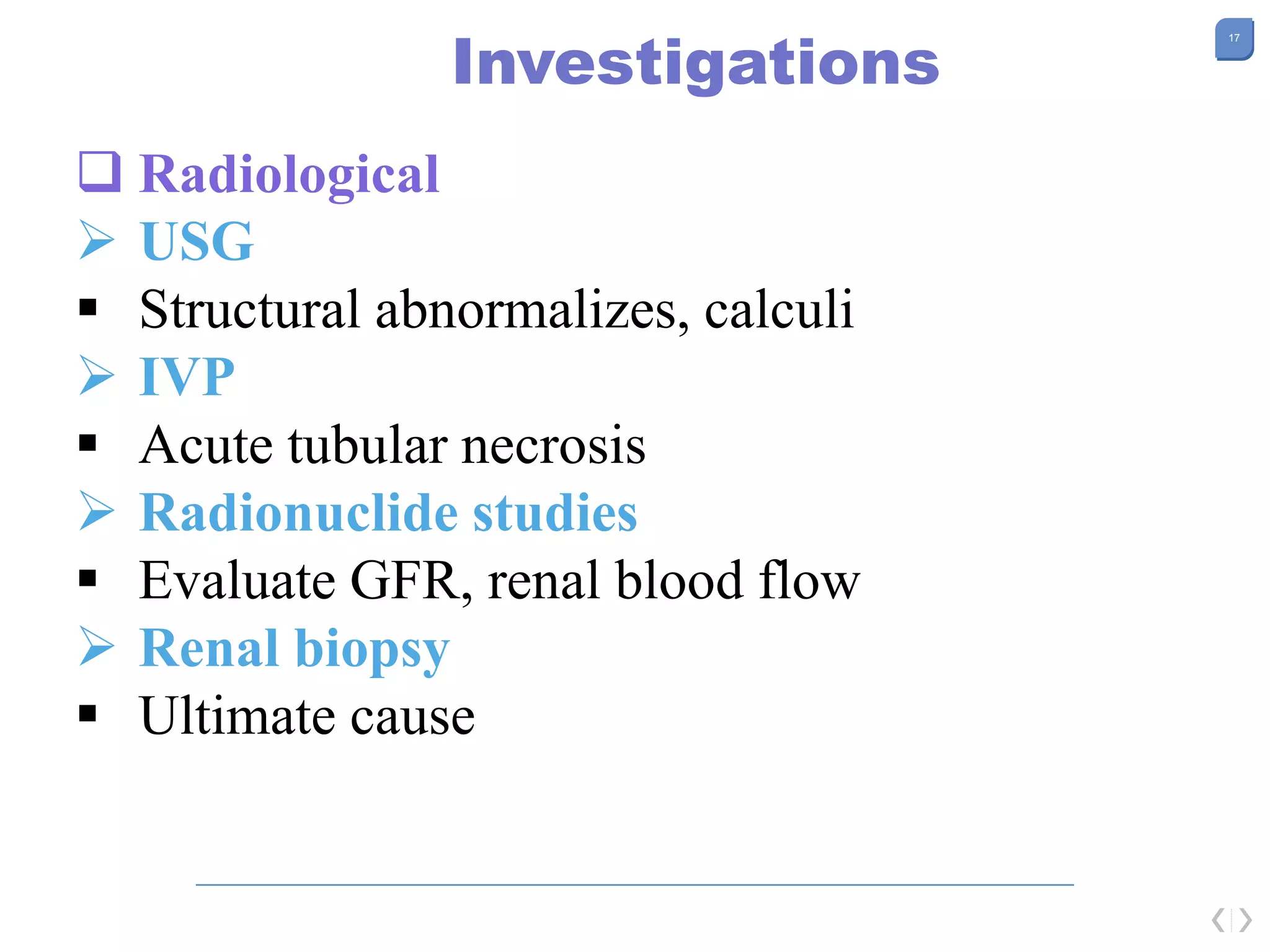 17
Investigations
 Radiological
 USG
 Structural abnormalizes, calculi
 IVP
 Acute tubular necrosis
 Radionuclide studies
 Evaluate GFR, renal blood flow
 Renal biopsy
 Ultimate cause
 