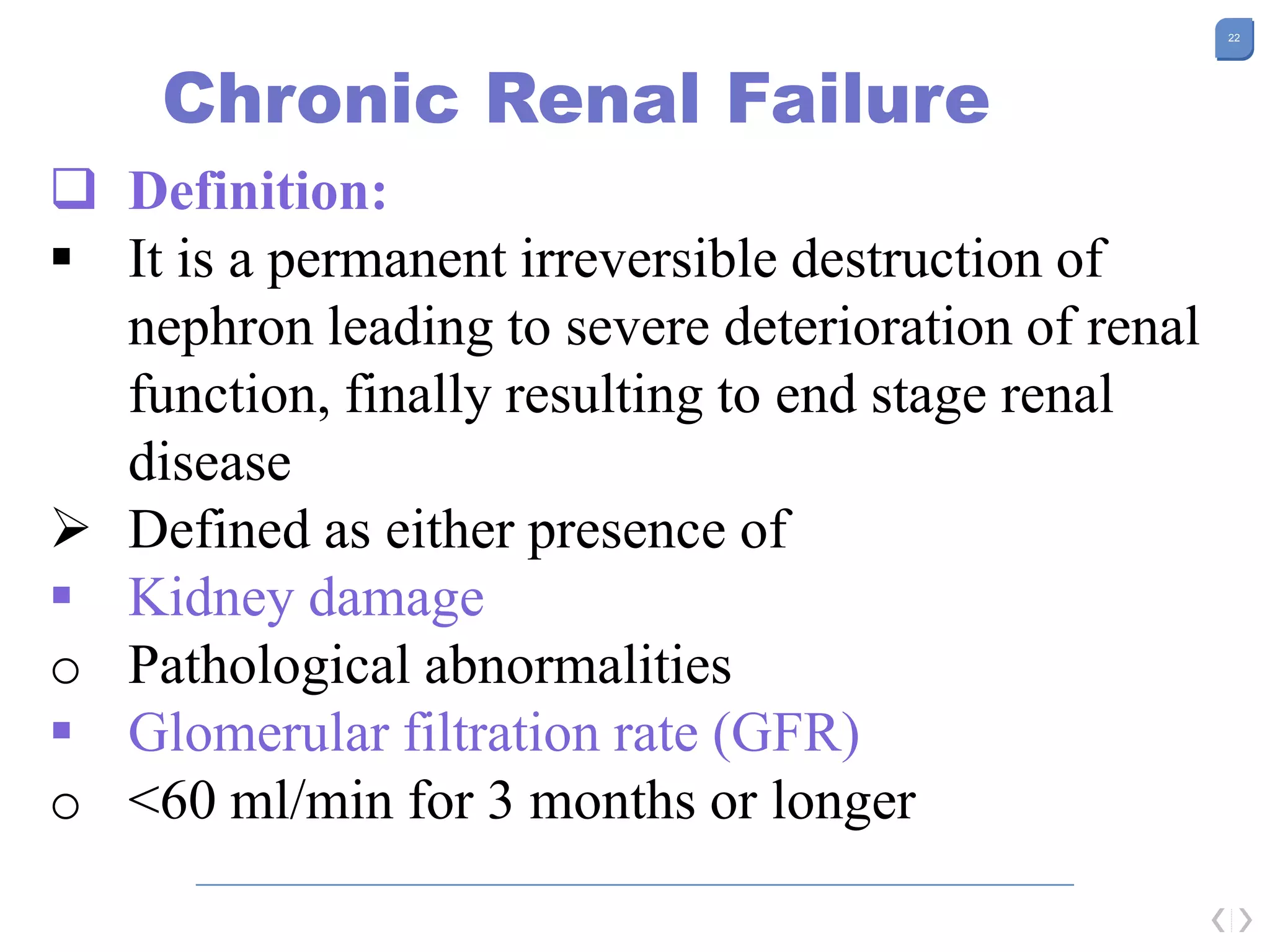 22
Chronic Renal Failure
 Definition:
 It is a permanent irreversible destruction of
nephron leading to severe deterioration of renal
function, finally resulting to end stage renal
disease
 Defined as either presence of
 Kidney damage
o Pathological abnormalities
 Glomerular filtration rate (GFR)
o <60 ml/min for 3 months or longer
 