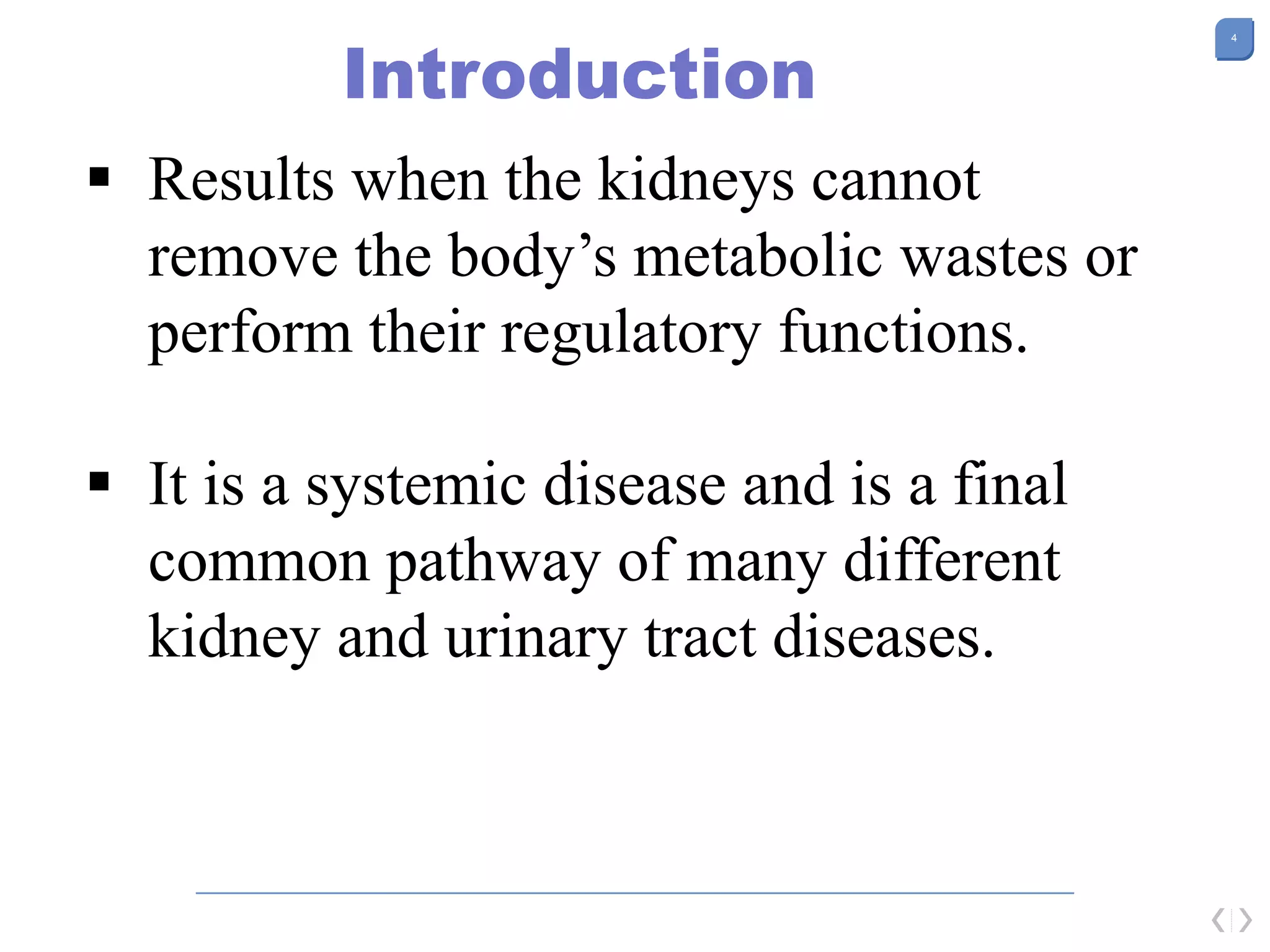 4
Introduction
 Results when the kidneys cannot
remove the body’s metabolic wastes or
perform their regulatory functions.
 It is a systemic disease and is a final
common pathway of many different
kidney and urinary tract diseases.
 