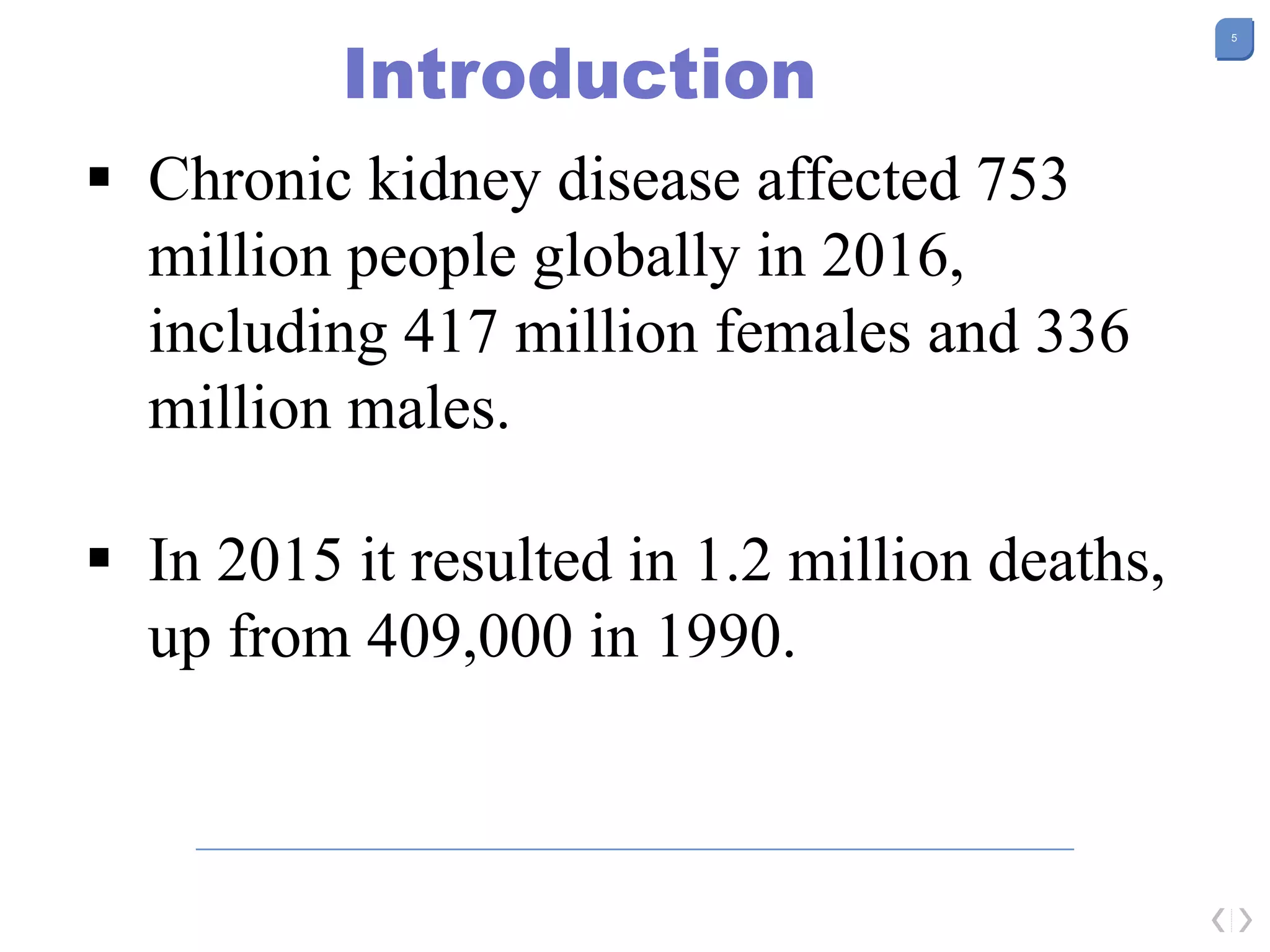5
Introduction
 Chronic kidney disease affected 753
million people globally in 2016,
including 417 million females and 336
million males.
 In 2015 it resulted in 1.2 million deaths,
up from 409,000 in 1990.
 