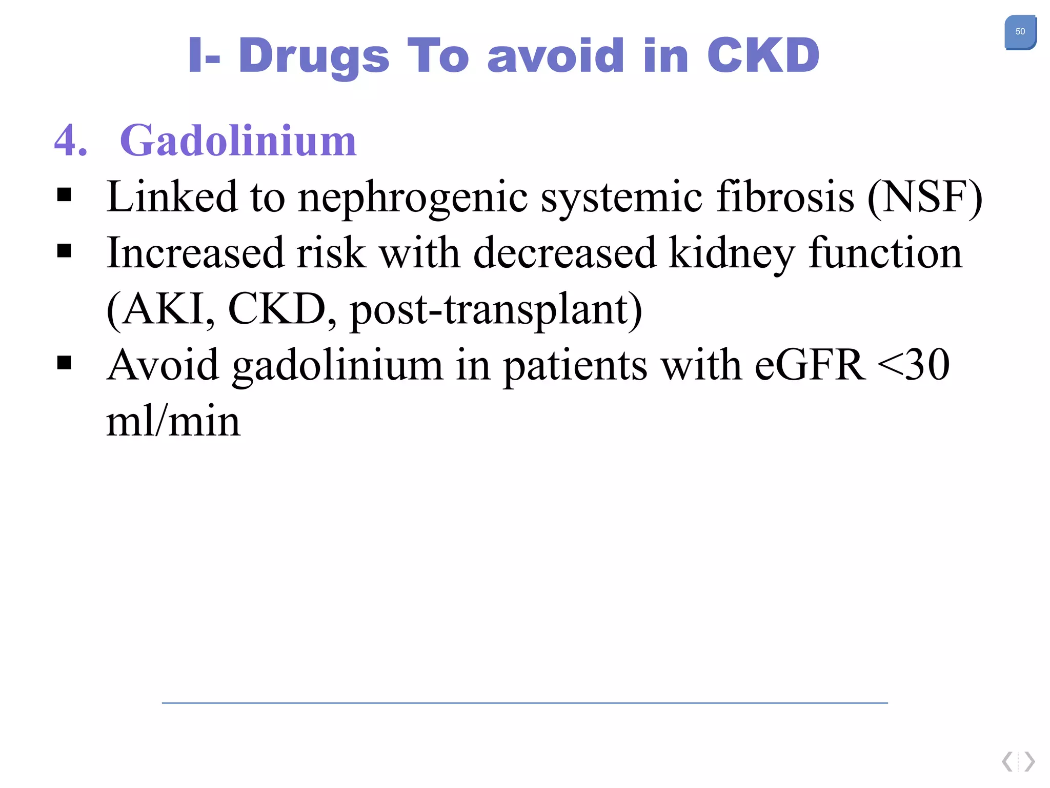 50
I- Drugs To avoid in CKD
4. Gadolinium
 Linked to nephrogenic systemic fibrosis (NSF)
 Increased risk with decreased kidney function
(AKI, CKD, post-transplant)
 Avoid gadolinium in patients with eGFR <30
ml/min
 
