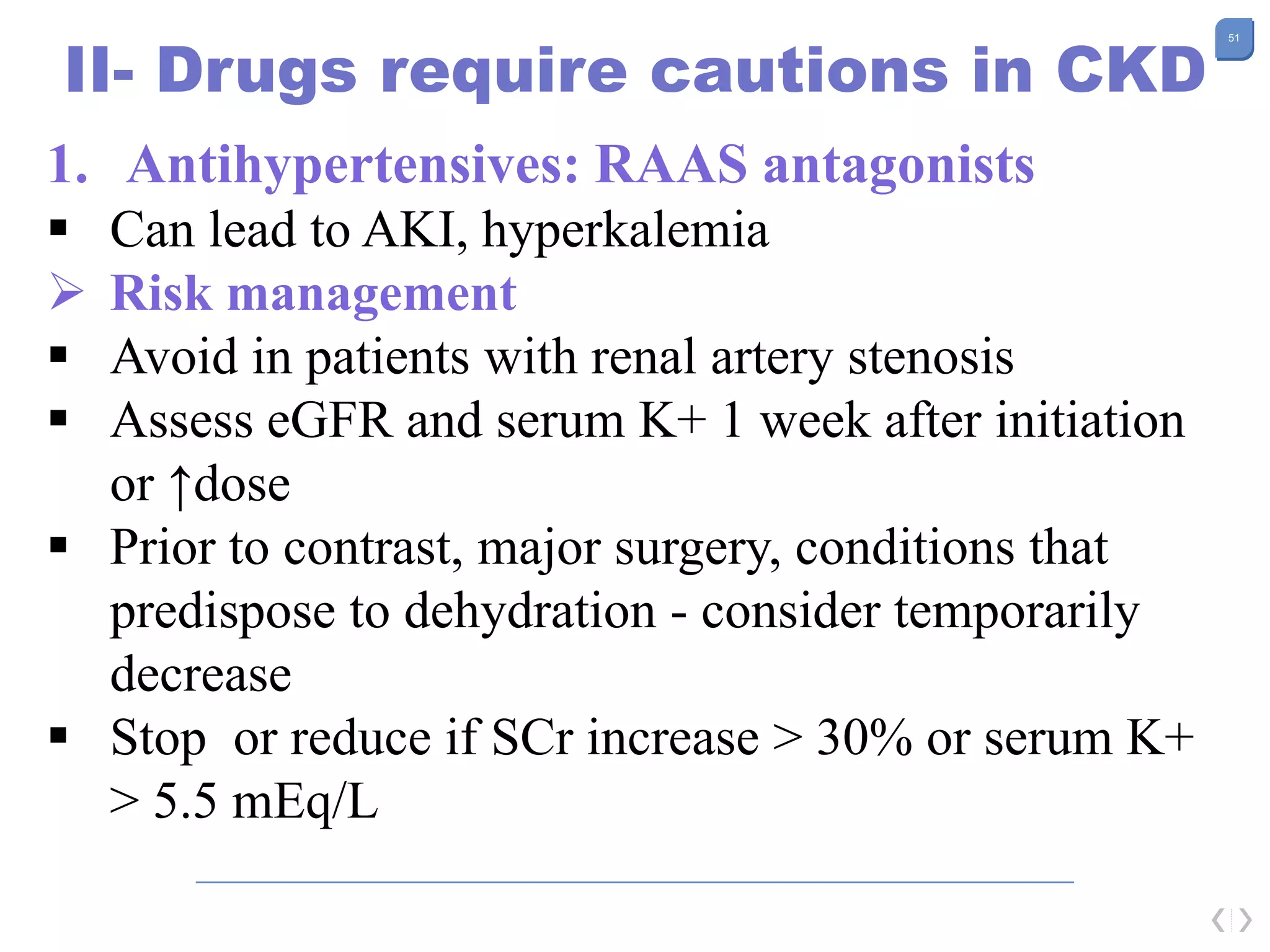 51
II- Drugs require cautions in CKD
1. Antihypertensives: RAAS antagonists
 Can lead to AKI, hyperkalemia
 Risk management
 Avoid in patients with renal artery stenosis
 Assess eGFR and serum K+ 1 week after initiation
or ↑dose
 Prior to contrast, major surgery, conditions that
predispose to dehydration - consider temporarily
decrease
 Stop or reduce if SCr increase > 30% or serum K+
> 5.5 mEq/L
 