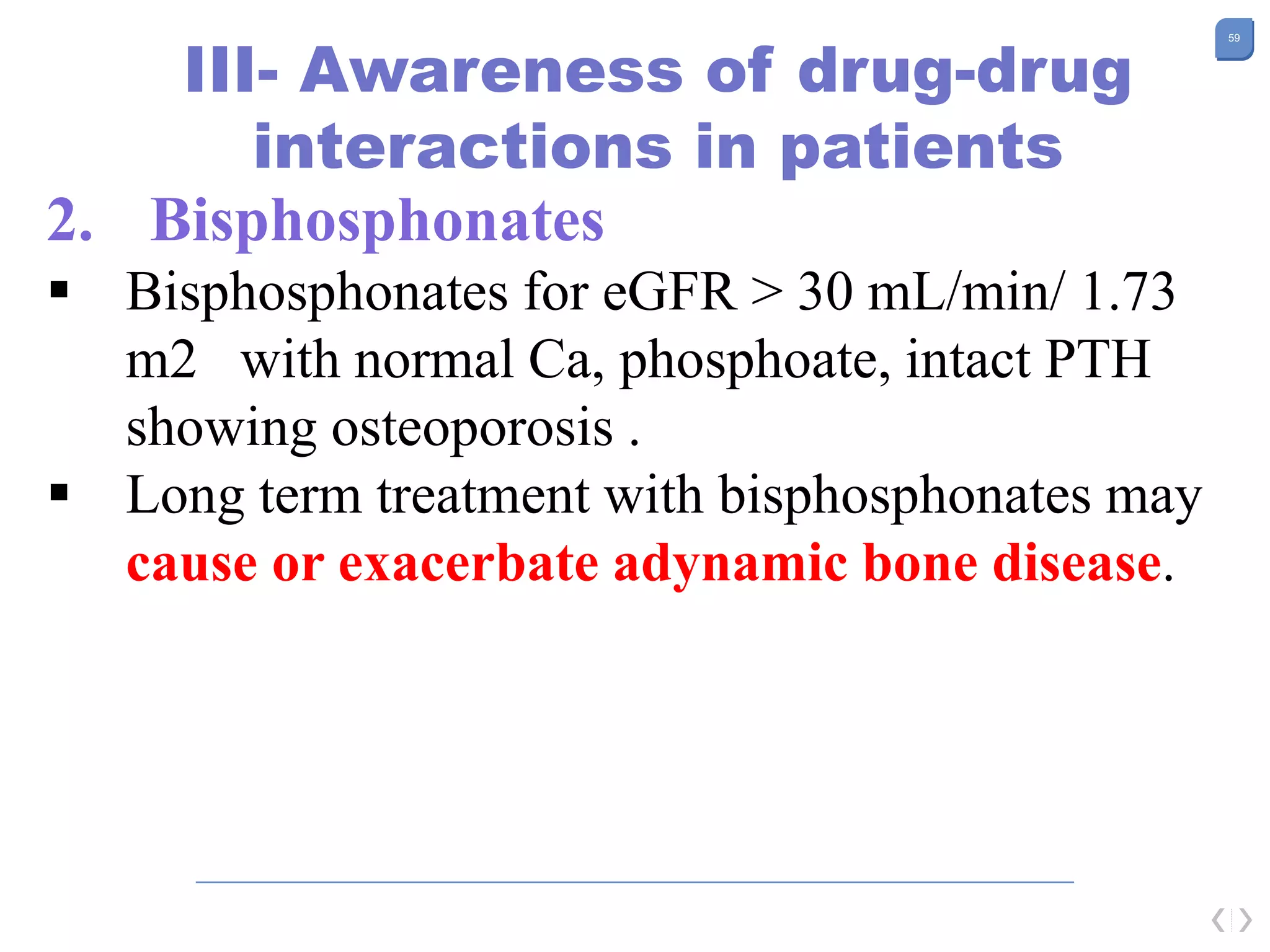 59
III- Awareness of drug-drug
interactions in patients
2. Bisphosphonates
 Bisphosphonates for eGFR > 30 mL/min/ 1.73
m2 with normal Ca, phosphoate, intact PTH
showing osteoporosis .
 Long term treatment with bisphosphonates may
cause or exacerbate adynamic bone disease.
 