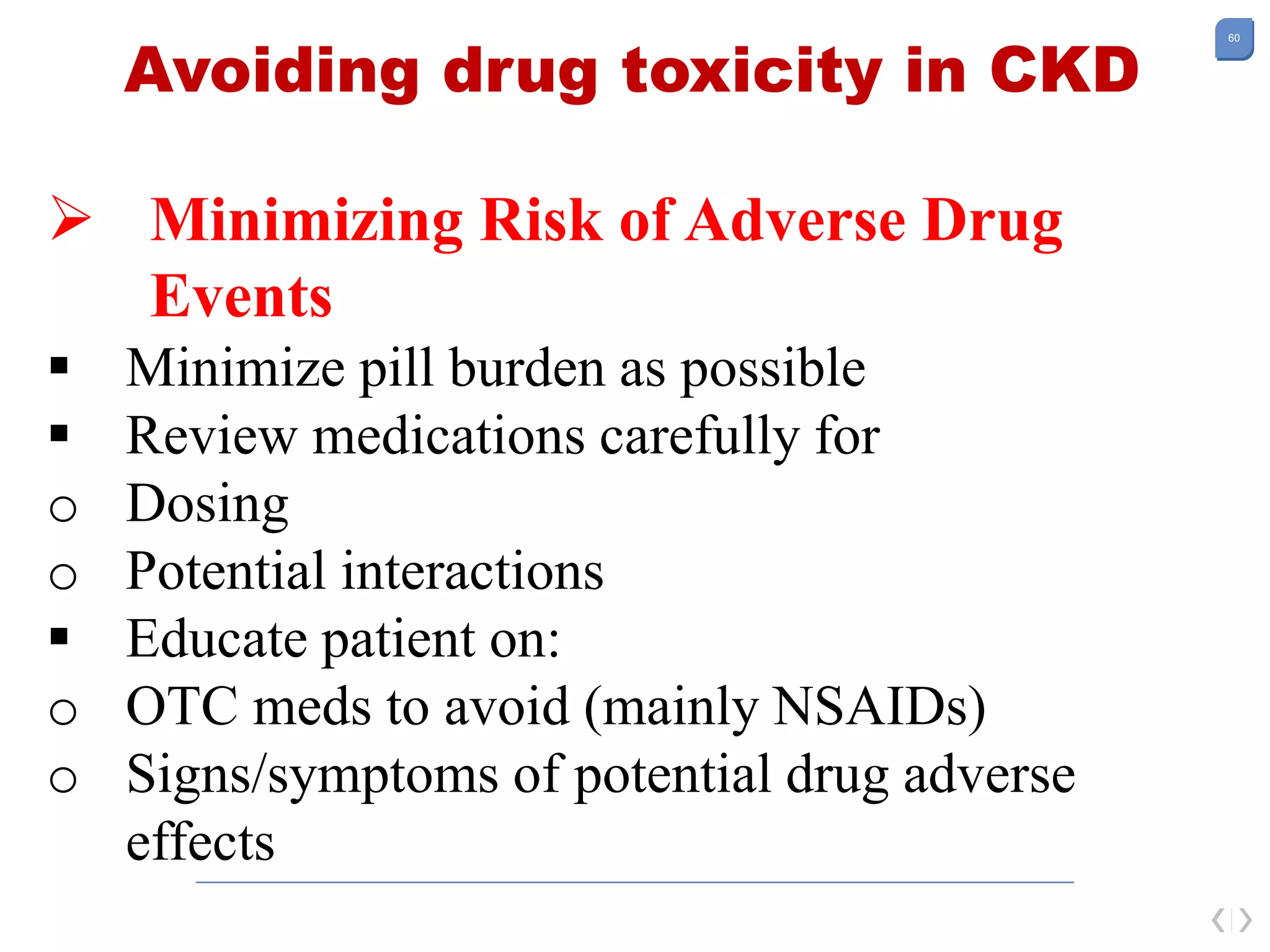 60
Avoiding drug toxicity in CKD
 Minimizing Risk of Adverse Drug
Events
 Minimize pill burden as possible
 Review medications carefully for
o Dosing
o Potential interactions
 Educate patient on:
o OTC meds to avoid (mainly NSAIDs)
o Signs/symptoms of potential drug adverse
effects
 