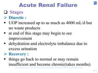 13
Acute Renal Failure
 Stages
 Diuretic :
 UOP increased up to as much as 4000 mL/d but
no waste products
 at end of this stage may begin to see
improvement
 dehydration and electrolyte imbalance due to
excess urination
 Recovery :
 things go back to normal or may remain
insufficient and become chronic(takes months)
 