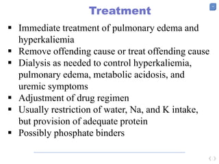 19
Treatment
 Immediate treatment of pulmonary edema and
hyperkaliemia
 Remove offending cause or treat offending cause
 Dialysis as needed to control hyperkaliemia,
pulmonary edema, metabolic acidosis, and
uremic symptoms
 Adjustment of drug regimen
 Usually restriction of water, Na, and K intake,
but provision of adequate protein
 Possibly phosphate binders
 