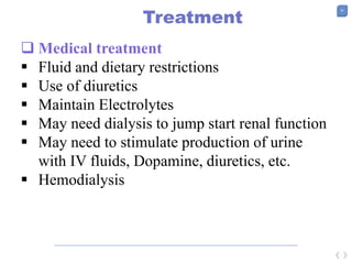 20
Treatment
 Medical treatment
 Fluid and dietary restrictions
 Use of diuretics
 Maintain Electrolytes
 May need dialysis to jump start renal function
 May need to stimulate production of urine
with IV fluids, Dopamine, diuretics, etc.
 Hemodialysis
 