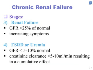 25
Chronic Renal Failure
 Stages:
3) Renal Failure
 GFR <25% of normal
 increasing symptoms
4) ESRD or Uremia
 GFR < 5-10% normal
 creatinine clearance <5-10ml/min resulting
in a cumulative effect
 