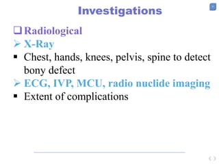 33
Investigations
Radiological
 X-Ray
 Chest, hands, knees, pelvis, spine to detect
bony defect
 ECG, IVP, MCU, radio nuclide imaging
 Extent of complications
 