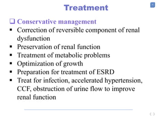 35
Treatment
 Conservative management
 Correction of reversible component of renal
dysfunction
 Preservation of renal function
 Treatment of metabolic problems
 Optimization of growth
 Preparation for treatment of ESRD
 Treat for infection, accelerated hypertension,
CCF, obstruction of urine flow to improve
renal function
 
