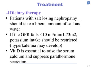 38
Treatment
Dietary therapy
 Patients with salt losing nephropathy
should take a liberal amount of salt and
water
 If the GFR falls <10 ml/min/1.73m2,
potassium intake should be restricted.
(hyperkalemia may develop)
 Vit D is essential to raise the serum
calcium and suppress parathormone
secretion
 