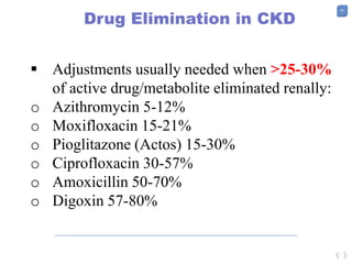 46
Drug Elimination in CKD
 Adjustments usually needed when >25-30%
of active drug/metabolite eliminated renally:
o Azithromycin 5-12%
o Moxifloxacin 15-21%
o Pioglitazone (Actos) 15-30%
o Ciprofloxacin 30-57%
o Amoxicillin 50-70%
o Digoxin 57-80%
 