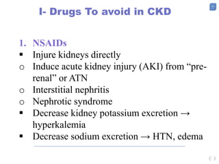 47
I- Drugs To avoid in CKD
1. NSAIDs
 Injure kidneys directly
o Induce acute kidney injury (AKI) from “pre-
renal” or ATN
o Interstitial nephritis
o Nephrotic syndrome
 Decrease kidney potassium excretion →
hyperkalemia
 Decrease sodium excretion → HTN, edema
 