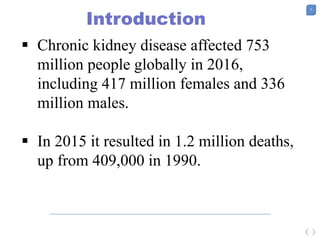 5
Introduction
 Chronic kidney disease affected 753
million people globally in 2016,
including 417 million females and 336
million males.
 In 2015 it resulted in 1.2 million deaths,
up from 409,000 in 1990.
 