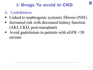 50
I- Drugs To avoid in CKD
4. Gadolinium
 Linked to nephrogenic systemic fibrosis (NSF)
 Increased risk with decreased kidney function
(AKI, CKD, post-transplant)
 Avoid gadolinium in patients with eGFR <30
ml/min
 