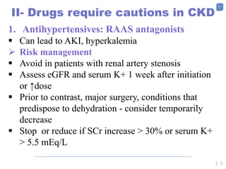51
II- Drugs require cautions in CKD
1. Antihypertensives: RAAS antagonists
 Can lead to AKI, hyperkalemia
 Risk management
 Avoid in patients with renal artery stenosis
 Assess eGFR and serum K+ 1 week after initiation
or ↑dose
 Prior to contrast, major surgery, conditions that
predispose to dehydration - consider temporarily
decrease
 Stop or reduce if SCr increase > 30% or serum K+
> 5.5 mEq/L
 