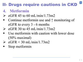 55
II- Drugs require cautions in CKD
4. Metformin
 eGFR 45 to 60 mL/min/1.73m2
 Continue metformin use and ↑ monitoring of
eGFR to every 3 - 6 months
 eGFR 30 to 45 mL/min/1.73m2
 Use metformin with caution with lower dose
(50% maximal)
 eGFR < 30 mL/min/1.73m2
 Stop metformin
 